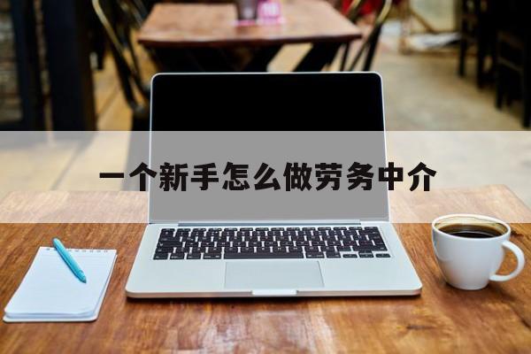 瑞安最新一个新手怎么做劳务中介方法分析(最方便真实的瑞安一个新手怎么做劳务中介工作方法)