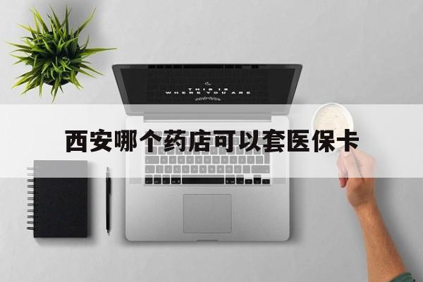 瑞安最新西安哪个药店可以套医保卡方法分析(最方便真实的瑞安西安市药店买药方法)